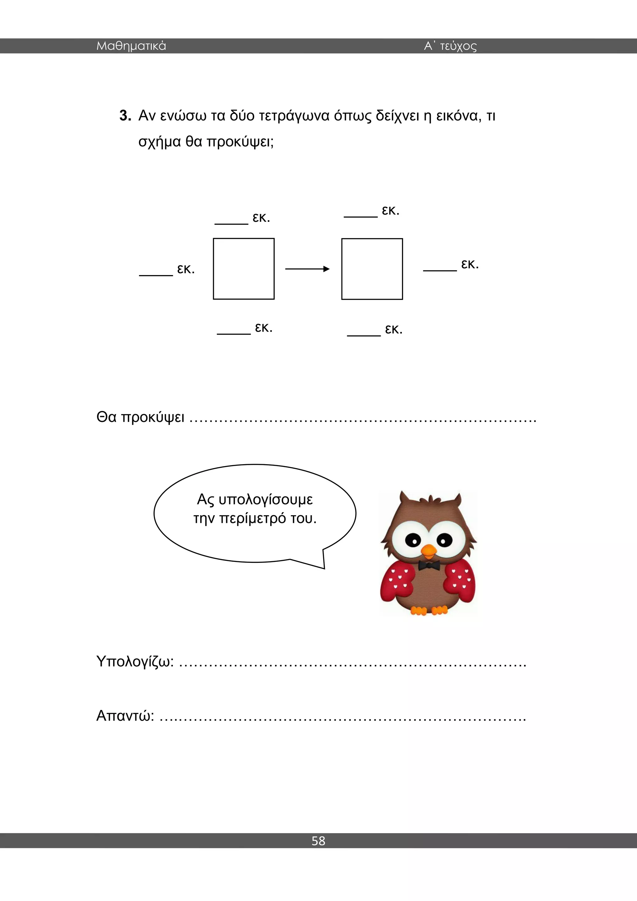 Μαθηματικά Α΄ τεύχος
58
3. Αν ενώσω τα δύο τετράγωνα όπως δείχνει η εικόνα, τι
σχήμα θα προκύψει;
Θα προκύψει …………………………………………………………….
Υπολογίζω: …………………………………………………………….
Απαντώ: ….…………………………………………………………….
____ εκ.
____ εκ.
____ εκ.____ εκ.
____ εκ.
____ εκ.
Ας υπολογίσουμε
την περίμετρό του.
 