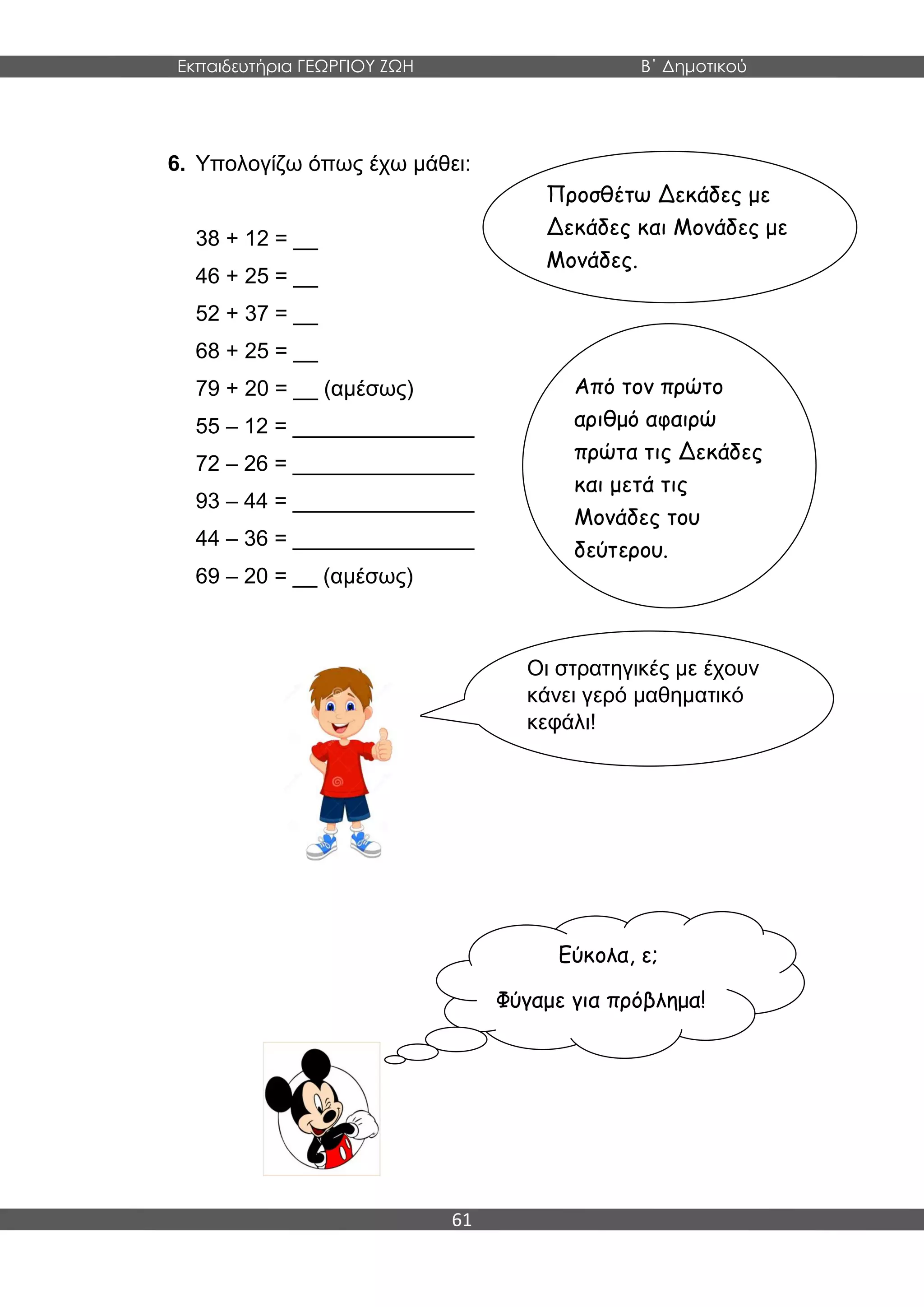 Εκπαιδευτήρια ΓΕΩΡΓΙΟΥ ΖΩΗ Β΄ Δημοτικού
61
6. Υπολογίζω όπως έχω μάθει:
38 + 12 = __
46 + 25 = __
52 + 37 = __
68 + 25 = __
79 + 20 = __ (αμέσως)
55 – 12 = _______________
72 – 26 = _______________
93 – 44 = _______________
44 – 36 = _______________
69 – 20 = __ (αμέσως)
Προσθέτω Δεκάδες με
Δεκάδες και Μονάδες με
Μονάδες.
Από τον πρώτο
αριθμό αφαιρώ
πρώτα τις Δεκάδες
και μετά τις
Μονάδες του
δεύτερου.
Οι στρατηγικές με έχουν
κάνει γερό μαθηματικό
κεφάλι!
Εύκολα, ε;
Φύγαμε για πρόβλημα!
 