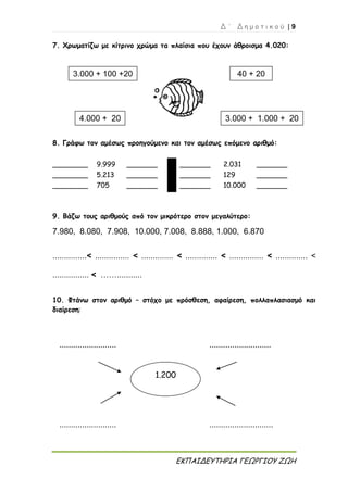 Δ ΄ Δ η μ ο τ ι κ ο ύ | 9
ΕΚΠΑΙΔΕΥΤΗΡΙΑ ΓΕΩΡΓΙΟΥ ΖΩΗ
7. Χρωματίζω με κίτρινο χρώμα τα πλαίσια που έχουν άθροισμα 4.020:
8. Γράφω τον αμέσως προηγούμενο και τον αμέσως επόμενο αριθμό:
________ 9.999 _______ _______ 2.031 _______
________ 5.213 _______ _______ 129 _______
________ 705 _______ _______ 10.000 _______
9. Βάζω τους αριθμούς από τον μικρότερο στον μεγαλύτερο:
7.980, 8.080, 7.908, 10.000, 7.008, 8.888, 1.000, 6.870
...............< ............... < .............. < .............. < ............... < .............. <
................ < ……...........
10. Φτάνω στον αριθμό – στόχο με πρόσθεση, αφαίρεση, πολλαπλασιασμό και
διαίρεση:
......................... ...........................
......................... ............................
3.000 + 100 +20 40 + 20
4.000 + 20 3.000 + 1.000 + 20
1.200
 