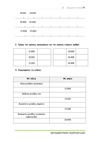 Δ ΄ Δ η μ ο τ ι κ ο ύ | 11
ΕΚΠΑΙΔΕΥΤΗΡΙΑ ΓΕΩΡΓΙΟΥ ΖΩΗ
14.010 14.020
………………ι…………………ι………………ι……………...ι………………ι……………...ι………………ι…………...
19.400 19.300
…………………ι………………ι………………ι………………ι………………ι………………ι………………ι……………
17.830 17.820
…………………ι………………ι………………ι………………ι………………ι………………ι………………ι……………
3. Γράφω τον αμέσως προηγούμενο και τον αμέσως επόμενο αριθμό:
11.900 15.000
15.001 16.000
17.010 19.999
4. Συμπληρώνω τις στήλες:
Με λέξεις Με ψηφία
δέκα χιλιάδες οχτακόσια
11.045
δώδεκα χιλιάδες ένα
13.102
δεκαπέντε χιλιάδες σαράντα
17.109
δεκαοχτώ χιλιάδες εννιακόσια
ογδόντα δύο
19.999
 
