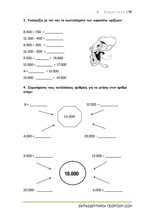 Δ ΄ Δ η μ ο τ ι κ ο ύ | 15
ΕΚΠΑΙΔΕΥΤΗΡΙΑ ΓΕΩΡΓΙΟΥ ΖΩΗ
16.000
18.000
3. Υπολογίζω με τον νου τα αποτελέσματα των παρακάτω πράξεων:
8.400 + 700 = _________
12.300 – 400 = _________
8.900 + 300 = _________
16.200 – 500 = _________
5.000 + _______ = 15.000
12.000 + ________ = 17.000
4 × ________ = 12.000
19.000 - ________ = 14.500
4. Συμπληρώνω τους κατάλληλους αριθμούς για να φτάσω στον αριθμό
στόχο:
8 × _________ 12.500 + _________
4.000 × ________ 20.000 - _________
9.000 + _________ 12.000 + ________
20.000 - ________ 6.000 × _________
 