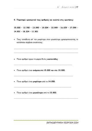 Δ ΄ Δ η μ ο τ ι κ ο ύ | 17
ΕΚΠΑΙΔΕΥΤΗΡΙΑ ΓΕΩΡΓΙΟΥ ΖΩΗ
9. Παρατηρώ προσεχτικά τους αριθμούς και απαντώ στις ερωτήσεις:
15.000 – 12.780 – 13.990 – 19.004 – 10.999 – 16.029 – 17.099 –
14.901 – 18.324 – 11.901
 Τους τοποθετώ απ’ τον μικρότερο στον μεγαλύτερο χρησιμοποιώντας το
κατάλληλο σύμβολο ανισότητας:
...........................................................................................................................................
...........................................................................................................................................
 Ποιοι αριθμοί έχουν το ψηφίο 9 στις εκατοντάδες;
..............................................................................................................................
 Ποιοι αριθμοί είναι ανάμεσα στο 15.000 και στο 19.000;
................................................................................................................................
 Ποιοι αριθμοί είναι μικρότεροι από το 14.950;
............................................................................................................................
 Ποιοι αριθμοί είναι μεγαλύτεροι από το 15.900;
...........................................................................................................................................
 