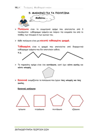 18 | Α ’ Τ ε ύ χ ο ς Μ α θ η μ α τ ι κ ώ ν
ΕΚΠΑΙΔΕΥΤΗΡΙΑ ΓΕΩΡΓΙΟΥ ΖΩΗ
5: ΜΑΘΑΙΝΩ ΓΙΑ ΤΑ ΠΟΛΥΓΩΝΑ
 Πολύγωνο είναι το γεωμετρικό σχήμα που αποτελείται από 3
τουλάχιστον ευθύγραμμα τμήματα και παίρνει την ονομασία του από το
πλήθος των πλευρών ή των γωνιών του.
 Κάθε πολύγωνο είναι μια κλειστή τεθλασμένη γραμμή.
Τεθλασμένη είναι η γραμμή που αποτελείται από διαφορετικά
ευθύγραμμα τμήματα που δεν αποτελούν ευθεία.
π.χ.
 Το παρακάτω σχήμα είναι ένα πεντάγωνο, γιατί έχει πέντε γωνίες και
πέντε πλευρές.
 Κανονικά ονομάζονται τα πολύγωνα που έχουν ίσες πλευρές και ίσες
γωνίες.
Κανονικά πολύγωνα
τρίγωνο τετράγωνο πεντάγωνο εξάγωνο
Μαθαίνω...
 