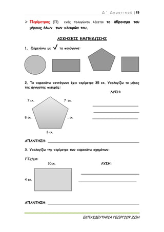 Δ ΄ Δ η μ ο τ ι κ ο ύ | 19
ΕΚΠΑΙΔΕΥΤΗΡΙΑ ΓΕΩΡΓΙΟΥ ΖΩΗ
 Περίμετρος (Π) ενός πολυγώνου λέγεται το άθροισμα του
μήκους όλων των πλευρών του.
ΑΣΚΗΣΕΙΣ ΕΜΠΕΔΩΣΗΣ
1. Σημειώνω με τα πολύγωνα:
2. Το παρακάτω πεντάγωνο έχει περίμετρο 35 εκ. Υπολογίζω το μήκος
της άγνωστης πλευράς:
ΛΥΣΗ:
7 εκ. 7 εκ.
________________________
________________________
8 εκ. ; εκ. ________________________
8 εκ.
ΑΠΑΝΤΗΣΗ: ____________________________________________
3. Υπολογίζω την περίμετρο των παρακάτω σχημάτων:
1ο
Σχήμα:
10εκ. ΛΥΣΗ:
____________________________
4 εκ. ____________________________
ΑΠΑΝΤΗΣΗ: ____________________________________________
 