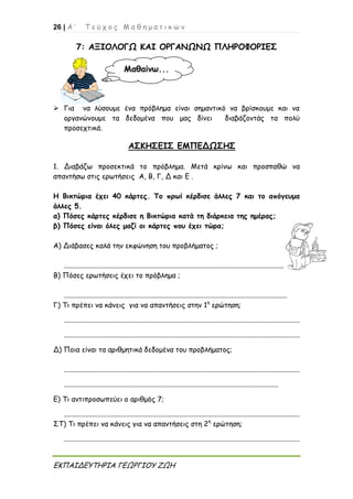 26 | Α ’ Τ ε ύ χ ο ς Μ α θ η μ α τ ι κ ώ ν
ΕΚΠΑΙΔΕΥΤΗΡΙΑ ΓΕΩΡΓΙΟΥ ΖΩΗ
7: ΑΞΙΟΛΟΓΩ ΚΑΙ ΟΡΓΑΝΩΝΩ ΠΛΗΡΟΦΟΡΙΕΣ
 Για να λύσουμε ένα πρόβλημα είναι σημαντικό να βρίσκουμε και να
οργανώνουμε τα δεδομένα που μας δίνει διαβάζοντάς τα πολύ
προσεχτικά.
ΑΣΚΗΣΕΙΣ ΕΜΠΕΔΩΣΗΣ
1. Διαβάζω προσεκτικά το πρόβλημα. Μετά κρίνω και προσπαθώ να
απαντήσω στις ερωτήσεις Α, Β, Γ, Δ και Ε .
Η Βικτώρια έχει 40 κάρτες. Το πρωί κέρδισε άλλες 7 και το απόγευμα
άλλες 5.
α) Πόσες κάρτες κέρδισε η Βικτώρια κατά τη διάρκεια της ημέρας;
β) Πόσες είναι όλες μαζί οι κάρτες που έχει τώρα;
Α) Διάβασες καλά την εκφώνηση του προβλήματος ;
............................................................................................................................
Β) Πόσες ερωτήσεις έχει το πρόβλημα ;
..............................................................................................................................
Γ) Τι πρέπει να κάνεις για να απαντήσεις στην 1η
ερώτηση;
.....................................................................................................................................
.....................................................................................................................................
Δ) Ποια είναι τα αριθμητικά δεδομένα του προβλήματος;
.....................................................................................................................................
.........................................................................................................................
Ε) Τι αντιπροσωπεύει ο αριθμός 7;
.....................................................................................................................................
ΣΤ) Τι πρέπει να κάνεις για να απαντήσεις στη 2η
ερώτηση;
.....................................................................................................................................
Μαθαίνω...
 