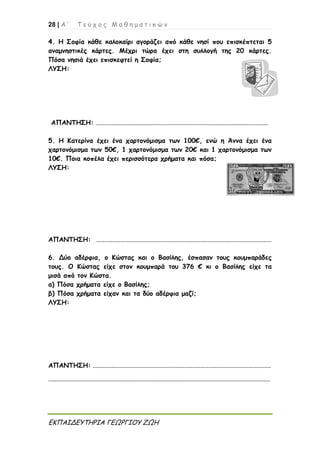28 | Α ’ Τ ε ύ χ ο ς Μ α θ η μ α τ ι κ ώ ν
ΕΚΠΑΙΔΕΥΤΗΡΙΑ ΓΕΩΡΓΙΟΥ ΖΩΗ
4. Η Σοφία κάθε καλοκαίρι αγοράζει από κάθε νησί που επισκέπτεται 5
αναμνηστικές κάρτες. Μέχρι τώρα έχει στη συλλογή της 20 κάρτες.
Πόσα νησιά έχει επισκεφτεί η Σοφία;
ΛΥΣΗ:
ΑΠΑΝΤΗΣΗ: ...........................................................................................................
5. Η Κατερίνα έχει ένα χαρτονόμισμα των 100€, ενώ η Άννα έχει ένα
χαρτονόμισμα των 50€, 1 χαρτονόμισμα των 20€ και 1 χαρτονόμισμα των
10€. Ποια κοπέλα έχει περισσότερα χρήματα και πόσα;
ΛΥΣΗ:
ΑΠΑΝΤΗΣΗ: .............................................................................................................
6. Δύο αδέρφια, ο Κώστας και ο Βασίλης, έσπασαν τους κουμπαράδες
τους. Ο Κώστας είχε στον κουμπαρά του 376 € κι ο Βασίλης είχε τα
μισά από τον Κώστα.
α) Πόσα χρήματα είχε ο Βασίλης;
β) Πόσα χρήματα είχαν και τα δύο αδέρφια μαζί;
ΛΥΣΗ:
ΑΠΑΝΤΗΣΗ: ...............................................................................................................
..........................................................................................................................................
 
