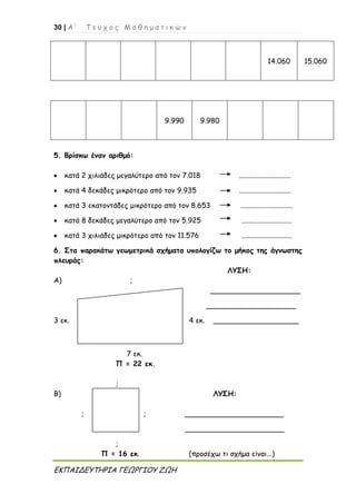 30 | Α ’ Τ ε ύ χ ο ς Μ α θ η μ α τ ι κ ώ ν
ΕΚΠΑΙΔΕΥΤΗΡΙΑ ΓΕΩΡΓΙΟΥ ΖΩΗ
14.060 15.060
9.990 9.980
5. Βρίσκω έναν αριθμό:
 κατά 2 χιλιάδες μεγαλύτερο από τον 7.018 .............................
 κατά 4 δεκάδες μικρότερο από τον 9.935 .............................
 κατά 3 εκατοντάδες μικρότερο από τον 8.653 .............................
 κατά 8 δεκάδες μεγαλύτερο από τον 5.925 ............................
 κατά 3 χιλιάδες μικρότερο από τον 11.576 ............................
6. Στα παρακάτω γεωμετρικά σχήματα υπολογίζω το μήκος της άγνωστης
πλευράς:
ΛΥΣΗ:
Α) ;
____________________
____________________
3 εκ. 4 εκ. ___________________
7 εκ.
Π = 22 εκ.
;
Β) ΛΥΣΗ:
; ; ______________________
______________________
;
Π = 16 εκ. (προσέχω τι σχήμα είναι...)
 