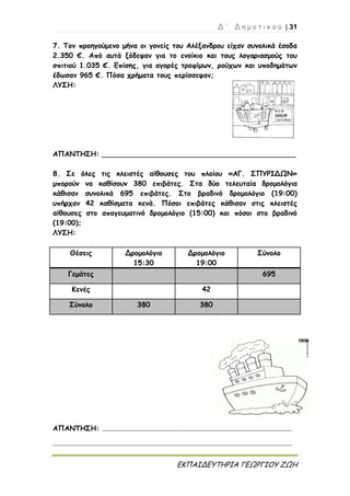 Δ ΄ Δ η μ ο τ ι κ ο ύ | 31
ΕΚΠΑΙΔΕΥΤΗΡΙΑ ΓΕΩΡΓΙΟΥ ΖΩΗ
7. Τον προηγούμενο μήνα οι γονείς του Αλέξανδρου είχαν συνολικά έσοδα
2.350 €. Από αυτά ξόδεψαν για το ενοίκιο και τους λογαριασμούς του
σπιτιού 1.035 €. Επίσης, για αγορές τροφίμων, ρούχων και υποδημάτων
έδωσαν 965 €. Πόσα χρήματα τους περίσσεψαν;
ΛΥΣΗ:
ΑΠΑΝΤΗΣΗ: ____________________________________________
8. Σε όλες τις κλειστές αίθουσες του πλοίου «ΑΓ. ΣΠΥΡΙΔΩΝ»
μπορούν να καθίσουν 380 επιβάτες. Στα δύο τελευταία δρομολόγια
κάθισαν συνολικά 695 επιβάτες. Στο βραδινό δρομολόγιο (19:00)
υπήρχαν 42 καθίσματα κενά. Πόσοι επιβάτες κάθισαν στις κλειστές
αίθουσες στο απογευματινό δρομολόγιο (15:00) και πόσοι στο βραδινό
(19:00);
ΛΥΣΗ:
Θέσεις Δρομολόγιο
15:30
Δρομολόγιο
19:00
Σύνολο
Γεμάτες 695
Κενές 42
Σύνολο 380 380
ΑΠΑΝΤΗΣΗ: ............................................................................................................
........................................................................................................................................
 