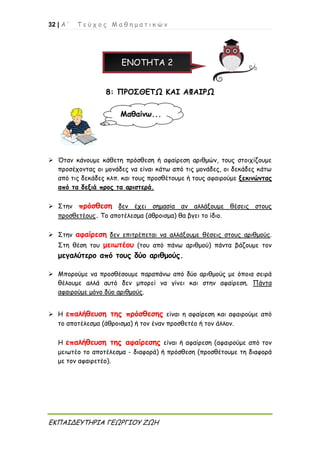 32 | Α ’ Τ ε ύ χ ο ς Μ α θ η μ α τ ι κ ώ ν
ΕΚΠΑΙΔΕΥΤΗΡΙΑ ΓΕΩΡΓΙΟΥ ΖΩΗ
ΕΝΟΤΗΤΑ 2
8: ΠΡΟΣΘΕΤΩ ΚΑΙ ΑΦΑΙΡΩ
 Όταν κάνουμε κάθετη πρόσθεση ή αφαίρεση αριθμών, τους στοιχίζουμε
προσέχοντας οι μονάδες να είναι κάτω από τις μονάδες, οι δεκάδες κάτω
από τις δεκάδες κλπ. και τους προσθέτουμε ή τους αφαιρούμε ξεκινώντας
από τα δεξιά προς τα αριστερά.
 Στην πρόσθεση δεν έχει σημασία αν αλλάξουμε θέσεις στους
προσθετέους. Το αποτέλεσμα (άθροισμα) θα βγει το ίδιο.
 Στην αφαίρεση δεν επιτρέπεται να αλλάξουμε θέσεις στους αριθμούς.
Στη θέση του μειωτέου (του από πάνω αριθμού) πάντα βάζουμε τον
μεγαλύτερο από τους δύο αριθμούς.
 Μπορούμε να προσθέσουμε παραπάνω από δύο αριθμούς με όποια σειρά
θέλουμε αλλά αυτό δεν μπορεί να γίνει και στην αφαίρεση. Πάντα
αφαιρούμε μόνο δύο αριθμούς.
 Η επαλήθευση της πρόσθεσης είναι η αφαίρεση και αφαιρούμε από
το αποτέλεσμα (άθροισμα) ή τον έναν προσθετέο ή τον άλλον.
Η επαλήθευση της αφαίρεσης είναι ή αφαίρεση (αφαιρούμε από τον
μειωτέο το αποτέλεσμα - διαφορά) ή πρόσθεση (προσθέτουμε τη διαφορά
με τον αφαιρετέο).
Μαθαίνω...
 