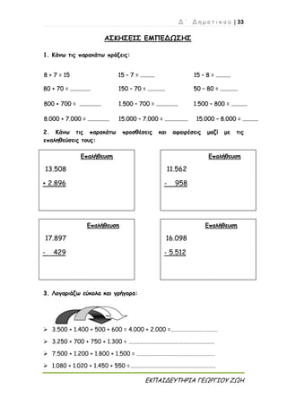 Δ ΄ Δ η μ ο τ ι κ ο ύ | 33
ΕΚΠΑΙΔΕΥΤΗΡΙΑ ΓΕΩΡΓΙΟΥ ΖΩΗ
ΑΣΚΗΣΕΙΣ ΕΜΠΕΔΩΣΗΣ
1. Κάνω τις παρακάτω πράξεις:
88 ++ 77 == 1155 1155 –– 77 == .................... 1155 –– 88 == ....................
8800 ++ 7700 == ............................ 115500 –– 7700 == ........................ 5500 –– 8800 == ........................
880000 ++ 770000 == .............................. 11..550000 –– 770000 == .............................. 11..550000 –– 880000 == ......................
88..000000 ++ 77..000000 == .............................. 1155..000000 –– 77..000000 == ................................ 1155..000000 –– 88..000000 == ......................
2. Κάνω τις παρακάτω προσθέσεις και αφαιρέσεις μαζί με τις
επαληθεύσεις τους:
33.. Λογαριάζω εύκολα και γρήγορα:
 3.500 + 1.400 + 500 + 600 = 4.000 + 2.000 =………………………………
 3.250 + 700 + 750 + 1.300 = …………………………………………………………
 7.500 + 1.200 + 1.800 + 1.500 = ……………………………………………………
 1.080 + 1.020 + 1.450 + 550 =…………………………………………………………
Επαλήθευση
13.508
+ 2.896
Επαλήθευση
11.562
- 958
Επαλήθευση
17.897
- 429
Επαλήθευση
16.098
- 5.512
 