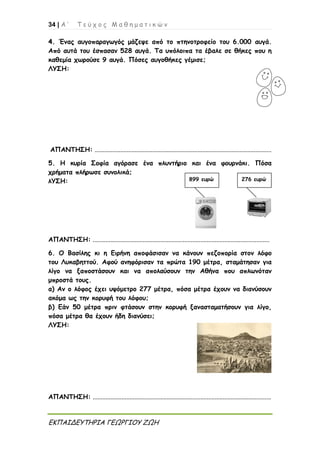 34 | Α ’ Τ ε ύ χ ο ς Μ α θ η μ α τ ι κ ώ ν
ΕΚΠΑΙΔΕΥΤΗΡΙΑ ΓΕΩΡΓΙΟΥ ΖΩΗ
44.. Ένας αυγοπαραγωγός μάζεψε από το πτηνοτροφείο του 6.000 αυγά.
Από αυτά του έσπασαν 528 αυγά. Τα υπόλοιπα τα έβαλε σε θήκες που η
καθεμία χωρούσε 9 αυγά. Πόσες αυγοθήκες γέμισε;
ΛΥΣΗ:
ΑΠΑΝΤΗΣΗ: ..............................................................................................................
5. Η κυρία Σοφία αγόρασε ένα πλυντήριο και ένα φουρνάκι. Πόσα
χρήματα πλήρωσε συνολικά;
λΥΣΗ:
ΑΠΑΝΤΗΣΗ: ..............................................................................................................
6. Ο Βασίλης κι η Ειρήνη αποφάσισαν να κάνουν πεζοπορία στον λόφο
του Λυκαβηττού. Αφού ανηφόρισαν τα πρώτα 190 μέτρα, σταμάτησαν για
λίγο να ξαποστάσουν και να απολαύσουν την Αθήνα που απλωνόταν
μπροστά τους.
α) Αν ο λόφος έχει υψόμετρο 277 μέτρα, πόσα μέτρα έχουν να διανύσουν
ακόμα ως την κορυφή του λόφου;
β) Εάν 50 μέτρα πριν φτάσουν στην κορυφή ξανασταματήσουν για λίγο,
πόσα μέτρα θα έχουν ήδη διανύσει;
ΛΥΣΗ:
ΑΠΑΝΤΗΣΗ: ...............................................................................................................
899 ευρώ 276 ευρώ
 