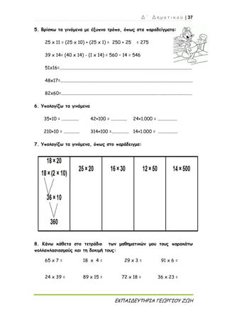 Δ ΄ Δ η μ ο τ ι κ ο ύ | 37
ΕΚΠΑΙΔΕΥΤΗΡΙΑ ΓΕΩΡΓΙΟΥ ΖΩΗ
5. Βρίσκω τα γινόμενα με έξυπνο τρόπο, όπως στα παραδείγματα:
25 x 11 = (25 x 10) + (25 x 1) = 250 + 25 = 275
39 x 14= (40 x 14) - (1 x 14) = 560 – 14 = 546
51x16=....................................................................................................................
48x17=....................................................................................................................
82x60=...................................................................................................................
6. Υπολογίζω τα γινόμενα
35×10 = ............... 42×100 = .............. 24×1.000 = .................
210×10 = .............. 314×100 =............... 14×1.000 = .................
7. Υπολογίζω τα γινόμενα, όπως στο παράδειγμα:
8. Κάνω κάθετα στο τετράδιο των μαθηματικών μου τους παρακάτω
πολλαπλασιασμούς και τη δοκιμή τους:
65 x 7 = 18 x 4 = 29 x 3 = 91 x 6 =
24 x 39 = 89 x 15 = 72 x 18 = 36 x 23 =
 