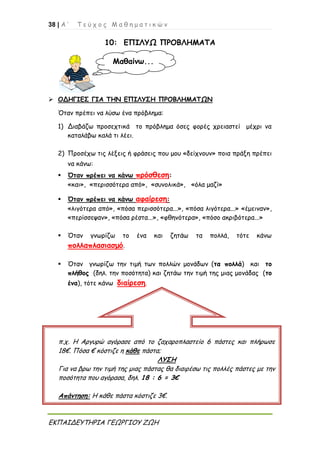 38 | Α ’ Τ ε ύ χ ο ς Μ α θ η μ α τ ι κ ώ ν
ΕΚΠΑΙΔΕΥΤΗΡΙΑ ΓΕΩΡΓΙΟΥ ΖΩΗ
10: ΕΠΙΛΥΩ ΠΡΟΒΛΗΜΑΤΑ
 ΟΔΗΓΙΕΣ ΓΙΑ ΤΗΝ ΕΠΙΛΥΣΗ ΠΡΟΒΛΗΜΑΤΩΝ
Όταν πρέπει να λύσω ένα πρόβλημα:
1) Διαβάζω προσεχτικά το πρόβλημα όσες φορές χρειαστεί μέχρι να
καταλάβω καλά τι λέει.
2) Προσέχω τις λέξεις ή φράσεις που μου «δείχνουν» ποια πράξη πρέπει
να κάνω:
 Όταν πρέπει να κάνω πρόσθεση:
«και», «περισσότερα από», «συνολικά», «όλα μαζί»
 Όταν πρέπει να κάνω αφαίρεση:
«λιγότερα από», «πόσα περισσότερα...», «πόσα λιγότερα...» «έμειναν»,
«περίσσεψαν», «πόσα ρέστα...», «φθηνότερα», «πόσο ακριβότερα...»
 Όταν γνωρίζω το ένα και ζητάω τα πολλά, τότε κάνω
πολλαπλασιασμό.
 Όταν γνωρίζω την τιμή των πολλών μονάδων (τα πολλά) και το
πλήθος (δηλ. την ποσότητα) και ζητάω την τιμή της μιας μονάδας (το
ένα), τότε κάνω διαίρεση.
Μαθαίνω...
π.χ. Η Αργυρώ αγόρασε από το ζαχαροπλαστείο 6 πάστες και πλήρωσε
18€. Πόσα € κόστιζε η κάθε πάστα;
ΛΥΣΗ
Για να βρω την τιμή της μιας πάστας θα διαιρέσω τις πολλές πάστες με την
ποσότητα που αγόρασα, δηλ. 18 : 6 = 3€
Απάντηση: Η κάθε πάστα κόστιζε 3€.
 