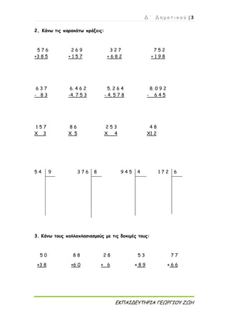 Δ ΄ Δ η μ ο τ ι κ ο ύ | 3
ΕΚΠΑΙΔΕΥΤΗΡΙΑ ΓΕΩΡΓΙΟΥ ΖΩΗ
2. Κάνω τις παρακάτω πράξεις:
3. Κάνω τους πολλαπλασιασμούς με τις δοκιμές τους:
5 0 8 8 2 8 5 3 7 7
×3 8 ×6 0 × 6 × 8 9 × 6 6
5 7 6 2 6 9 3 2 7 7 5 2
+3 8 5 + 1 5 7 + 6 8 2 + 1 9 8
6 3 7 6. 4 6 2 5. 2 6 4 8. 0 9 2
- 8 3 -4. 7 5 3 - 4. 5 7 8 - 6 4 5
1 5 7 8 6 2 5 3 4 8
Χ 3 Χ 5 Χ 4 Χ1 2
5 4 9 3 7 6 8 9 4 5 4 1 7 2 6
 