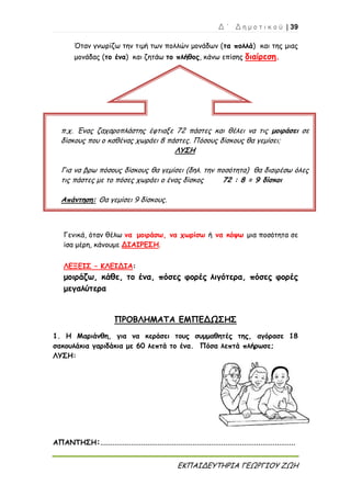 Δ ΄ Δ η μ ο τ ι κ ο ύ | 39
ΕΚΠΑΙΔΕΥΤΗΡΙΑ ΓΕΩΡΓΙΟΥ ΖΩΗ
Όταν γνωρίζω την τιμή των πολλών μονάδων (τα πολλά) και της μιας
μονάδας (το ένα) και ζητάω το πλήθος, κάνω επίσης διαίρεση.
Γενικά, όταν θέλω να μοιράσω, να χωρίσω ή να κόψω μια ποσότητα σε
ίσα μέρη, κάνουμε ΔΙΑΙΡΕΣΗ.
ΛΕΞΕΙΣ – ΚΛΕΙΔΙΑ:
μοιράζω, κάθε, το ένα, πόσες φορές λιγότερα, πόσες φορές
μεγαλύτερα
ΠΡΟΒΛΗΜΑΤΑ ΕΜΠΕΔΩΣΗΣ
1. Η Μαριάνθη, για να κεράσει τους συμμαθητές της, αγόρασε 18
σακουλάκια γαριδάκια με 60 λεπτά το ένα. Πόσα λεπτά πλήρωσε;
ΛΥΣΗ:
ΑΠΑΝΤΗΣΗ:...............................................................................................
π.χ. Ένας ζαχαροπλάστης έφτιαξε 72 πάστες και θέλει να τις μοιράσει σε
δίσκους που ο καθένας χωράει 8 πάστες. Πόσους δίσκους θα γεμίσει;
ΛΥΣΗ
Για να βρω πόσους δίσκους θα γεμίσει (δηλ. την ποσότητα) θα διαιρέσω όλες
τις πάστες με το πόσες χωράει ο ένας δίσκος 72 : 8 = 9 δίσκοι
Απάντηση: Θα γεμίσει 9 δίσκους.
 