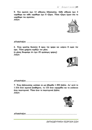 Δ ΄ Δ η μ ο τ ι κ ο ύ | 41
ΕΚΠΑΙΔΕΥΤΗΡΙΑ ΓΕΩΡΓΙΟΥ ΖΩΗ
5. Ένα σχολείο έχει 12 αίθουσες διδασκαλίας. Κάθε αίθουσα έχει 3
παράθυρα και κάθε παράθυρο έχει 8 τζάμια. Πόσα τζάμια έχουν όλα τα
παράθυρα του σχολείου;
ΛΥΣΗ:
ΑΠΑΝΤΗΣΗ: ..............................................................
6. Ένας εργάτης δουλεύει 8 ώρες την ημέρα και παίρνει 8 ευρώ την
ώρα. Πόσα χρήματα κερδίζει τον μήνα;
(ο μήνας θεωρούμε ότι έχει 25 εργάσιμες ημέρες)
ΛΥΣΗ:
ΑΠΑΝΤΗΣΗ:..............................................................
7. Ένας βιβλιοπώλης πούλησε σε μια βδομάδα 1.993 βιβλία. Απ’ αυτά τα
1.016 ήταν σχολικά βοηθήματα, τα 123 ήταν παραμύθια και τα υπόλοιπα
ήταν λογοτεχνικά. Πόσα ήταν τα λογοτεχνικά βιβλία;
ΛΥΣΗ:
ΑΠΑΝΤΗΣΗ:......................................................
 