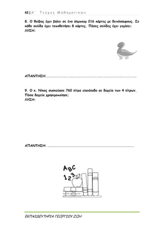 42 | Α ’ Τ ε ύ χ ο ς Μ α θ η μ α τ ι κ ώ ν
ΕΚΠΑΙΔΕΥΤΗΡΙΑ ΓΕΩΡΓΙΟΥ ΖΩΗ
8. Ο Φοίβος έχει βάλει σε ένα άλμπουμ 216 κάρτες με δεινόσαυρους. Σε
κάθε σελίδα έχει τοποθετήσει 8 κάρτες. Πόσες σελίδες έχει γεμίσει;
ΛΥΣΗ:
ΑΠΑΝΤΗΣΗ:...............................................................
9. Ο κ. Νίκος συσκεύασε 760 λίτρα ελαιόλαδο σε δοχεία των 4 λίτρων.
Πόσα δοχεία χρησιμοποίησε;
ΛΥΣΗ:
ΑΠΑΝΤΗΣΗ: .........................................................................................................
 