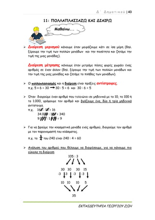 Δ ΄ Δ η μ ο τ ι κ ο ύ | 43
ΕΚΠΑΙΔΕΥΤΗΡΙΑ ΓΕΩΡΓΙΟΥ ΖΩΗ
11: ΠΟΛΛΑΠΛΑΣΙΑΖΩ ΚΑΙ ΔΙΑΙΡΩ
 Διαίρεση μερισμού κάνουμε όταν μοιράζουμε κάτι σε ίσα μέρη (δηλ.
ξέρουμε την τιμή των πολλών μονάδων και την ποσότητα και ζητάμε την
τιμή της μιας μονάδας).
Διαίρεση μέτρησης κάνουμε όταν μετράμε πόσες φορές χωράει ένας
αριθμός σε έναν άλλον (δηλ. ξέρουμε την τιμή των πολλών μονάδων και
την τιμή της μιας μονάδας και ζητάμε το πλήθος των μονάδων).
 Ο πολλαπλασιασμός και η διαίρεση είναι πράξεις αντίστροφες.
π.χ. 5 × 6 = 30 30 : 5 = 6 και 30 : 6 = 5
 Όταν διαιρούμε έναν αριθμό που τελειώνει σε μηδενικά με το 10, το 100 ή
το 1.000, γράφουμε τον αριθμό και βγάζουμε ένα, δύο ή τρία μηδενικά
αντίστοιχα.
π.χ. 160 : 10 = 16
34.000 : 100 = 340
9.000 : 1.000 = 9
 Για να βρούμε την κλασματική μονάδα ενός αριθμού, διαιρούμε τον αριθμό
με τον παρονομαστή του κλάσματος.
π.χ. το ¼ του 240 είναι 240 : 4 = 60
 Ανάλυση του αριθμού που θέλουμε να διαιρέσουμε, για να κάνουμε πιο
εύκολα τη διαίρεση
105 : 3
30 30 30 15
:3 :3 :3 :3
10 10 10 5
35
Μαθαίνω...
 