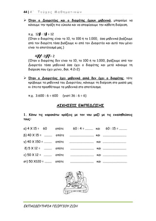 44 | Α ’ Τ ε ύ χ ο ς Μ α θ η μ α τ ι κ ώ ν
ΕΚΠΑΙΔΕΥΤΗΡΙΑ ΓΕΩΡΓΙΟΥ ΖΩΗ
 Όταν ο Διαιρετέος και ο διαιρέτης έχουν μηδενικά, μπορούμε να
κάνουμε την πράξη πιο εύκολα και να αποφύγουμε την κάθετη διαίρεση.
π.χ. 120 : 10 = 12
(Όταν ο διαιρέτης είναι το 10, το 100 ή το 1.000, όσα μηδενικά βγάζουμε
από τον διαιρέτη τόσα βγάζουμε κι από τον Διαιρετέο και αυτό που μένει
είναι το αποτέλεσμά μας.)
400 : 200 = 2
(Όταν ο διαιρέτης δεν είναι το 10, το 100 ή το 1.000, βγάζουμε από τον
Διαιρετέο τόσα μηδενικά όσα έχει ο διαιρέτης και μετά κάνουμε τη
διαίρεση που έχει μείνει, δηλ. 4:2=2)
 Όταν ο Διαιρετέος έχει μηδενικά αλλά δεν έχει ο διαιρέτης, τότε
κρύβουμε τα μηδενικά του Διαιρετέου, κάνουμε τη διαίρεση στο μυαλό μας
κι έπειτα προσθέτουμε τα μηδενικά στο αποτέλεσμα.
π.χ. 3.600 : 6 = 600 (γιατί 36 : 6 = 6)
ΑΣΚΗΣΕΙΣ ΕΜΠΕΔΩΣΗΣ
1. Κάνω τις παρακάτω πράξεις με τον νου μαζί με τις επαληθεύσεις
τους:
α) 4 Χ 15 = 60 οπότε 60 : 4 = .......... και 60 : 15 = ..........
β) 40 Χ 15 = .......... οπότε ............................... και ..............................
γ) 40 Χ 150 = .......... οπότε ............................... και ..............................
δ) 5 Χ 12 = .......... οπότε .............................. και ..............................
ε) 50 Χ 12 = .......... οπότε .............................. και ...............................
στ) 50 Χ120 = ......... οπότε .............................. και ...............................
 