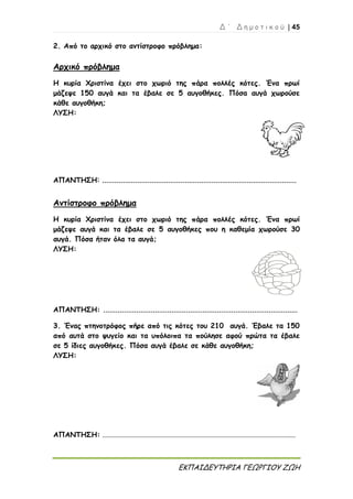 Δ ΄ Δ η μ ο τ ι κ ο ύ | 45
ΕΚΠΑΙΔΕΥΤΗΡΙΑ ΓΕΩΡΓΙΟΥ ΖΩΗ
2. Από το αρχικό στο αντίστροφο πρόβλημα:
Αρχικό πρόβλημα
Η κυρία Χριστίνα έχει στο χωριό της πάρα πολλές κότες. Ένα πρωί
μάζεψε 150 αυγά και τα έβαλε σε 5 αυγοθήκες. Πόσα αυγά χωρούσε
κάθε αυγοθήκη;
ΛΥΣΗ:
ΑΠΑΝΤΗΣΗ: ..............................................................................................
Αντίστροφο πρόβλημα
Η κυρία Χριστίνα έχει στο χωριό της πάρα πολλές κότες. Ένα πρωί
μάζεψε αυγά και τα έβαλε σε 5 αυγοθήκες που η καθεμία χωρούσε 30
αυγά. Πόσα ήταν όλα τα αυγά;
ΛΥΣΗ:
ΑΠΑΝΤΗΣΗ: ..............................................................................................
3. Ένας πτηνοτρόφος πήρε από τις κότες του 210 αυγά. Έβαλε τα 150
από αυτά στο ψυγείο και τα υπόλοιπα τα πούλησε αφού πρώτα τα έβαλε
σε 5 ίδιες αυγοθήκες. Πόσα αυγά έβαλε σε κάθε αυγοθήκη;
ΛΥΣΗ:
ΑΠΑΝΤΗΣΗ: .......................................................................................................................
 
