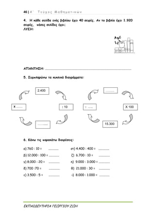 46 | Α ’ Τ ε ύ χ ο ς Μ α θ η μ α τ ι κ ώ ν
ΕΚΠΑΙΔΕΥΤΗΡΙΑ ΓΕΩΡΓΙΟΥ ΖΩΗ
4. Η κάθε σελίδα ενός βιβλίου έχει 40 σειρές. Αν το βιβλίο έχει 1.920
σειρές, πόσες σελίδες έχει;
ΛΥΣΗ:
ΑΠΑΝΤΗΣΗ: ..............................................................................................................
5. Συμπληρώνω τα κυκλικά διαγράμματα:
6. Κάνω τις παρακάτω διαιρέσεις:
α) 760 : 10 = ............. στ) 4.400 : 400 = ..............
β) 12.000 : 100 = ............. ζ) 6.700 : 10 = ..............
γ) 8.000 : 20 = .............. η) 9.000 : 3.000 = ..............
δ) 700 :70 = .............. θ) 21.000 : 30 = ..............
ε) 3.500 : 5 = .............. ι) 8.000 : 1.000 = .............
Χ .........
2.400
: 10
11110
10
……......
.
………
….
Χ 100
15.300
: …..
:;
 