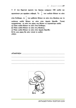 Δ ΄ Δ η μ ο τ ι κ ο ύ | 47
ΕΚΠΑΙΔΕΥΤΗΡΙΑ ΓΕΩΡΓΙΟΥ ΖΩΗ
7. Σ’ ένα δημοτικό σχολείο του Άργους υπάρχουν 150 παιδιά και
οργανώνουν μια ημερήσια εκδρομή. Το
5
1
των παιδιών θέλουν να πάνε
στην Επίδαυρο, το
3
1
των μαθητών θέλουν να πάνε στις Μυκήνες και τα
υπόλοιπα παιδιά θέλουν να πάνε στην Αρχαία Κόρινθο. Τελικά
αποφασίστηκε να πάνε στο μέρος που θέλουν τα περισσότερα παιδιά.
α) Πόσα παιδιά θέλουν να πάνε στην Επίδαυρο;
β) Πόσα παιδιά θέλουν να πάνε στις Μυκήνες;
γ) Πόσα παιδιά θέλουν να πάνε στην Αρχαία Κόρινθο;
δ) Σε ποιο μέρος θα πάνε τελικά τα παιδιά;
ΛΥΣΗ:
ΑΠΑΝΤΗΣΗ: ...............................................................................................................
...........................................................................................................................................
...........................................................................................................................................
...........................................................................................................................................
 