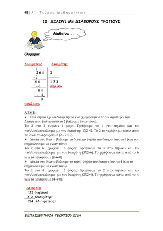 48 | Α ’ Τ ε ύ χ ο ς Μ α θ η μ α τ ι κ ώ ν
ΕΚΠΑΙΔΕΥΤΗΡΙΑ ΓΕΩΡΓΙΟΥ ΖΩΗ
12: ΔΙΑΙΡΩ ΜΕ ΔΙΑΦΟΡΟΥΣ ΤΡΟΠΟΥΣ
Θυμάμαι:
Διαιρετέος διαιρέτης
2 6 4 2
- 2
0 6 1 3 2
- 6 πηλίκο
0 4
- 4_
0
υπόλοιπο
ΛΕΜΕ:
 Ένα ψηφίο έχει ο διαιρέτης κι ένα χωρίζουμε από τα αριστερά του
Διαιρετέου (πάνω από το 2 βάζουμε έναν τόνο).
Το 2 στο 2 χωράει 1 φορά. Γράφουμε το 1 στο πηλίκο και το
πολλαπλασιάζουμε με τον διαιρέτη: 1Χ2 =2. Το 2 το γράφουμε κάτω από
το 2 και το αφαιρούμε (2 – 2 = 0).
 Δίπλα στο 0 κατεβάζουμε το δεύτερο ψηφίο του διαιρετέου, το 6 (και το
σημειώνουμε με έναν τόνο).
Το 2 στο 6 χωράει 3 φορές. Γράφουμε το 3 στο πηλίκο και το
πολλαπλασιάζουμε με τον διαιρέτη (3Χ2=6). Το γράφουμε κάτω από το 6
και το αφαιρούμε (6-6=0)
 Δίπλα στο 0 κατεβάζουμε το τρίτο ψηφίο του διαιρετέου, το 4 (και το
σημειώνουμε με έναν τόνο).
Το 2 στο 4 χωράει 2 φορές. Γράφουμε το 2 στο πηλίκο και το
πολλαπλασιάζουμε με τον διαιρέτη (2Χ2=4). Το γράφουμε κάτω από το 4
και το αφαιρούμε (4-4=0).
ΔΟΚΙΜΗ
132 (πηλίκο)
Χ 2 (διαιρέτης)
264 (Διαιρετέος)
Μαθαίνω...
 