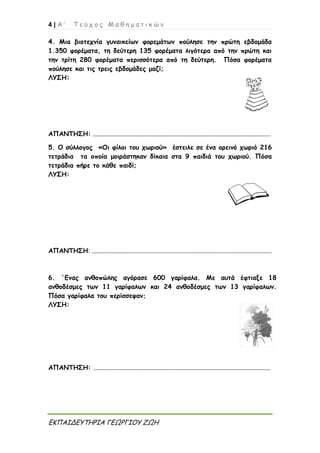 4 | Α ’ Τ ε ύ χ ο ς Μ α θ η μ α τ ι κ ώ ν
ΕΚΠΑΙΔΕΥΤΗΡΙΑ ΓΕΩΡΓΙΟΥ ΖΩΗ
4. Μια βιοτεχνία γυναικείων φορεμάτων πούλησε την πρώτη εβδομάδα
1.350 φορέματα, τη δεύτερη 135 φορέματα λιγότερα από την πρώτη και
την τρίτη 280 φορέματα περισσότερα από τη δεύτερη. Πόσα φορέματα
πούλησε και τις τρεις εβδομάδες μαζί;
ΛΥΣΗ:
ΑΠΑΝΤΗΣΗ: ...............................................................................................................
5. Ο σύλλογος «Οι φίλοι του χωριού» έστειλε σε ένα ορεινό χωριό 216
τετράδια τα οποία μοιράστηκαν δίκαια στα 9 παιδιά του χωριού. Πόσα
τετράδια πήρε το κάθε παιδί;
ΛΥΣΗ:
ΑΠΑΝΤΗΣΗ: ................................................................................................................
6. ΄Ενας ανθοπώλης αγόρασε 600 γαρίφαλα. Με αυτά έφτιαξε 18
ανθοδέσμες των 11 γαρίφαλων και 24 ανθοδέσμες των 13 γαρίφαλων.
Πόσα γαρίφαλα του περίσσεψαν;
ΛΥΣΗ:
ΑΠΑΝΤΗΣΗ: ..............................................................................................................
 