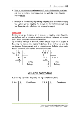 Δ ΄ Δ η μ ο τ ι κ ο ύ | 49
ΕΚΠΑΙΔΕΥΤΗΡΙΑ ΓΕΩΡΓΙΟΥ ΖΩΗ
 Όταν σε μια διαίρεση το υπόλοιπο είναι 0, τότε η διαίρεση λέγεται τέλεια,
ενώ όταν το υπόλοιπο είναι διαφορετικό του μηδενός, τότε η διαίρεση
λέγεται ατελής.
 Η δοκιμή (ή επαλήθευση) της τέλειας διαίρεσης είναι ο πολλαπλασιασμός
του πηλίκου με τον διαιρέτη. Αν βρούμε από τον πολλαπλασιασμό τους
τον Διαιρετέο, τότε η διαίρεση που κάναμε είναι σωστή.
ΠΡΟΣΟΧΗ!
1) Ξεκινώντας μια διαίρεση, αν δε χωράει ο διαιρέτης στον διαιρετέο,
κατεβάζουμε μαζί με το πρώτο ψηφίο και το δεύτερο, γράφουμε στο πηλίκο
πόσες φορές χωράει και συνεχίζουμε κανονικά.
2) Αν καθώς κάνουμε τη διαίρεση, κάποια στιγμή δούμε ότι δε χωράει ο
διαιρέτης στο πηλίκο, τότε πρώτα θα βάλουμε 0 στο πηλίκο και μετά θα
κατεβάσουμε δίπλα στο ψηφίο αυτό το επόμενό του και θα δούμε πόσες φορές
χωράει ο διαιρέτης στον διψήφιο αριθμό που προέκυψε.
π.χ. 3 4 9 6 4. 2 5 2 4
- 3 0 - 4
4 9 5 8 0 2 5 1. 0 6 3
- 4 8 - 2 4
1 ατελής 1 2 τέλεια
διαίρεση - 1 2 διαίρεση
0
ΑΣΚΗΣΕΙΣ ΕΜΠΕΔΩΣΗΣ
1. Κάνω τις παρακάτω διαιρέσεις και τις επαληθεύσεις τους:
3 3 6 3 Επαλήθευση 7 7 4 9 Επαλήθευση
 