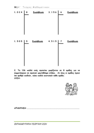 50 | Α ’ Τ ε ύ χ ο ς Μ α θ η μ α τ ι κ ώ ν
ΕΚΠΑΙΔΕΥΤΗΡΙΑ ΓΕΩΡΓΙΟΥ ΖΩΗ
1. 0 2 4 8 Επαλήθευση 3. 1 5 6 6 Επαλήθευση
1. 5 0 5 5 Επαλήθευση 4. 5 1 5 7 Επαλήθευση
2. Τα 136 παιδιά ενός σχολείου χωρίζονται σε 8 ομάδες για να
συμμετάσχουν σε σχολικό πρωτάθλημα στίβου. Αν όλες οι ομάδες έχουν
ίσο αριθμό παιδιών, πόσα παιδιά αποτελούν κάθε ομάδα;
ΛΥΣΗ:
ΑΠΑΝΤΗΣΗ: ...............................................................................................................
 