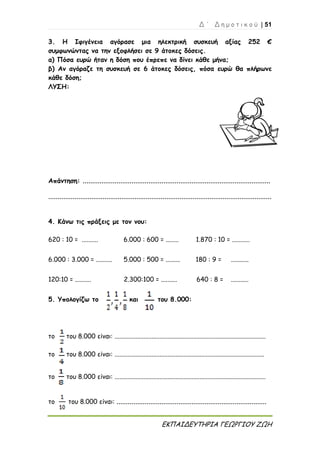 Δ ΄ Δ η μ ο τ ι κ ο ύ | 51
ΕΚΠΑΙΔΕΥΤΗΡΙΑ ΓΕΩΡΓΙΟΥ ΖΩΗ
3. Η Ιφιγένεια αγόρασε μια ηλεκτρική συσκευή αξίας 252 €
συμφωνώντας να την εξοφλήσει σε 9 άτοκες δόσεις.
α) Πόσα ευρώ ήταν η δόση που έπρεπε να δίνει κάθε μήνα;
β) Αν αγόραζε τη συσκευή σε 6 άτοκες δόσεις, πόσα ευρώ θα πλήρωνε
κάθε δόση;
ΛΥΣΗ:
Απάντηση: ....................................................................................................
.......................................................................................................................
4. Κάνω τις πράξεις με τον νου:
620 : 10 = .......... 6.000 : 600 = ........ 1.870 : 10 = ...........
6.000 : 3.000 = .......... 5.000 : 500 = ......... 180 : 9 = ...........
120:10 = .......... 2.300:100 = .......... 640 : 8 = ...........
5. Υπολογίζω το και του 8.000:
το του 8.000 είναι: ..............................................................................................
το του 8.000 είναι: .............................................................................................
το του 8.000 είναι: ..............................................................................................
το του 8.000 είναι: ................................................................................
 