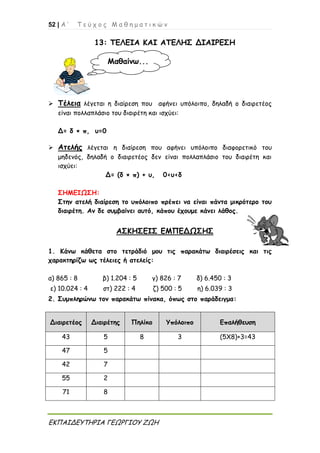 52 | Α ’ Τ ε ύ χ ο ς Μ α θ η μ α τ ι κ ώ ν
ΕΚΠΑΙΔΕΥΤΗΡΙΑ ΓΕΩΡΓΙΟΥ ΖΩΗ
13: ΤΕΛΕΙΑ ΚΑΙ ΑΤΕΛΗΣ ΔΙΑΙΡΕΣΗ
 Τέλεια λέγεται η διαίρεση που αφήνει υπόλοιπο, δηλαδή ο διαιρετέος
είναι πολλαπλάσιο του διαιρέτη και ισχύει:
Δ= δ × π, υ=0
 Ατελής λέγεται η διαίρεση που αφήνει υπόλοιπο διαφορετικό του
μηδενός, δηλαδή ο διαιρετέος δεν είναι πολλαπλάσιο του διαιρέτη και
ισχύει:
Δ= (δ × π) + υ, 0<υ<δ
ΣΗΜΕΙΩΣΗ:
Στην ατελή διαίρεση το υπόλοιπο πρέπει να είναι πάντα μικρότερο του
διαιρέτη. Αν δε συμβαίνει αυτό, κάπου έχουμε κάνει λάθος.
ΑΣΚΗΣΕΙΣ ΕΜΠΕΔΩΣΗΣ
1. Κάνω κάθετα στο τετράδιό μου τις παρακάτω διαιρέσεις και τις
χαρακτηρίζω ως τέλειες ή ατελείς:
α) 865 : 8 β) 1.204 : 5 γ) 826 : 7 δ) 6.450 : 3
ε) 10.024 : 4 στ) 222 : 4 ζ) 500 : 5 η) 6.039 : 3
2. Συμπληρώνω τον παρακάτω πίνακα, όπως στο παράδειγμα:
Διαιρετέος Διαιρέτης Πηλίκο Υπόλοιπο Επαλήθευση
43 5 8 3 (5Χ8)+3=43
47 5
42 7
55 2
71 8
Μαθαίνω...
 
