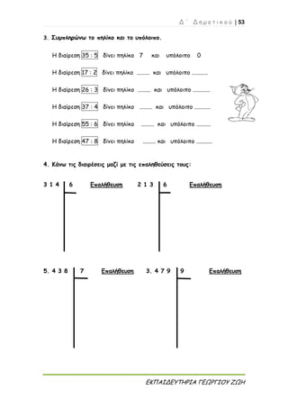 Δ ΄ Δ η μ ο τ ι κ ο ύ | 53
ΕΚΠΑΙΔΕΥΤΗΡΙΑ ΓΕΩΡΓΙΟΥ ΖΩΗ
3. Συμπληρώνω το πηλίκο και το υπόλοιπο.
Η διαίρεση 35 : 5 δίνει πηλίκο 7 και υπόλοιπο 0
Η διαίρεση 17 : 2 δίνει πηλίκο ......... και υπόλοιπο ...........
Η διαίρεση 26 : 3 δίνει πηλίκο ......... και υπόλοιπο ............
Η διαίρεση 37 : 4 δίνει πηλίκο ......... και υπόλοιπο ...........
Η διαίρεση 55 : 6 δίνει πηλίκο ......... και υπόλοιπο ..........
Η διαίρεση 47 : 8 δίνει πηλίκο ......... και υπόλοιπο ...........
4. Κάνω τις διαιρέσεις μαζί με τις επαληθεύσεις τους:
3 1 4 6 Επαλήθευση 2 1 3 6 Επαλήθευση
5. 4 3 8 7 Επαλήθευση 3. 4 7 9 9 Επαλήθευση
 