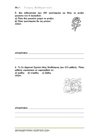 54 | Α ’ Τ ε ύ χ ο ς Μ α θ η μ α τ ι κ ώ ν
ΕΚΠΑΙΔΕΥΤΗΡΙΑ ΓΕΩΡΓΙΟΥ ΖΩΗ
5. Μια ανθοπώλισσα έχει 257 τριαντάφυλλα και θέλει να φτιάξει
μπουκέτα των 8 λουλουδιών.
α) Πόσα ίδια μπουκέτα μπορεί να φτιάξει;
β) Πόσα τριαντάφυλλα θα της μείνουν;
ΛΥΣΗ:
ΑΠΑΝΤΗΣΗ: ...............................................................................................
.......................................................................................................................
6. Το 2ο Δημοτικό Σχολείο Νέας Φιλαδέλφειας έχει 213 μαθητές. Πόσοι
μαθητές περισσεύουν αν παραταχθούν σε:
α) τριάδες β) τετράδες γ) εξάδες
ΛΥΣΗ:
ΑΠΑΝΤΗΣΗ: ..............................................................................................................
...........................................................................................................................................
...........................................................................................................................................
 