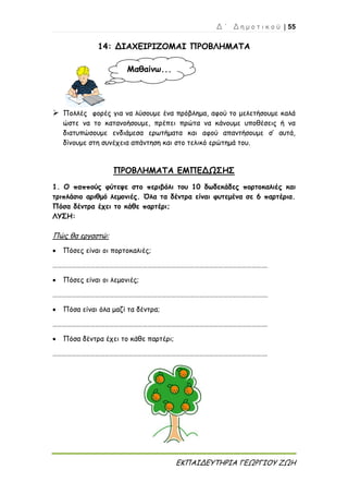 Δ ΄ Δ η μ ο τ ι κ ο ύ | 55
ΕΚΠΑΙΔΕΥΤΗΡΙΑ ΓΕΩΡΓΙΟΥ ΖΩΗ
14: ΔΙΑΧΕΙΡΙΖΟΜΑΙ ΠΡΟΒΛΗΜΑΤΑ
 Πολλές φορές για να λύσουμε ένα πρόβλημα, αφού το μελετήσουμε καλά
ώστε να το κατανοήσουμε, πρέπει πρώτα να κάνουμε υποθέσεις ή να
διατυπώσουμε ενδιάμεσα ερωτήματα και αφού απαντήσουμε σ’ αυτά,
δίνουμε στη συνέχεια απάντηση και στο τελικό ερώτημά του.
ΠΡΟΒΛΗΜΑΤΑ ΕΜΠΕΔΩΣΗΣ
1. Ο παππούς φύτεψε στο περιβόλι του 10 δωδεκάδες πορτοκαλιές και
τριπλάσιο αριθμό λεμονιές. Όλα τα δέντρα είναι φυτεμένα σε 6 παρτέρια.
Πόσα δέντρα έχει το κάθε παρτέρι;
ΛΥΣΗ:
Πώς θα εργαστώ:
 Πόσες είναι οι πορτοκαλιές;
……………………………………………………………………………………………………………………….
 Πόσες είναι οι λεμονιές;
……………………………………………………………………………………………………………………….
 Πόσα είναι όλα μαζί τα δέντρα;
……………………………………………………………………………………………………………………….
 Πόσα δέντρα έχει το κάθε παρτέρι;
……………………………………………………………………………………………………………………….
Μαθαίνω...
 