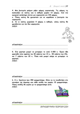Δ ΄ Δ η μ ο τ ι κ ο ύ | 57
ΕΚΠΑΙΔΕΥΤΗΡΙΑ ΓΕΩΡΓΙΟΥ ΖΩΗ
4. Μια βιοτεχνία ρούχων ράβει φόρμες γυμναστικής. Τις φόρμες τις
συσκευάζει σε κούτες που η καθεμία χωράει 12 φόρμες. Από ένα
εμπορικό κατάστημα γίνεται μια παραγγελία για 144 φόρμες.
α. Πόσες κούτες θα χρειαστούν για να παραδώσει η βιοτεχνία την
παραγγελία;
β. Αν οι κούτες χωρούσαν 9 φόρμες η καθεμία, πόσες κούτες θα
χρειάζονταν για την ίδια παραγγελία;
ΛΥΣΗ:
ΑΠΑΝΤΗΣΗ:................................................................................................................
...........................................................................................................................................
5. Ένα φορτηγό μπορεί να μεταφέρει το πολύ 2.000 κ. Έχουν ήδη
φορτωθεί στην καρότσα του 40 κιβώτια των 14 κ., 50 κιβώτια των 24κ.
και 7 κιβώτια των 25 κ. Πόσα κιλά μπορεί ακόμη να μεταφέρει το
φορτηγό;
ΛΥΣΗ:
ΑΠΑΝΤΗΣΗ: ...............................................................................................................
6. Η κ. Ιφιγένεια έχει 450 γραμματόσημα. Θέλει να τα τοποθετήσει στο
καινούριο της άλμπουμ που κάθε σελίδα του χωράει 15 γραμματόσημα.
Πόσες σελίδες θα γεμίσει με τα γραμματόσημα αυτά;
ΛΥΣΗ:
ΑΠΑΝΤΗΣΗ: ...............................................................................................................
 