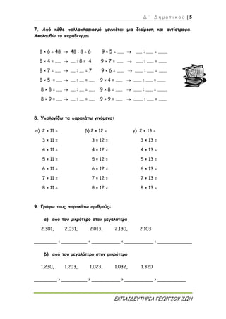 Δ ΄ Δ η μ ο τ ι κ ο ύ | 5
ΕΚΠΑΙΔΕΥΤΗΡΙΑ ΓΕΩΡΓΙΟΥ ΖΩΗ
7. Από κάθε πολλαπλασιασμό γεννιέται μια διαίρεση και αντίστροφα.
Ακολουθώ το παράδειγμα:
8 × 6 = 48  48 : 8 = 6 9 × 5 = ......  ...... : ...... = ........
8 × 4 = .....  .... : 8 = 4 9 × 7 = ......  ...... : ...... = .......
8 × 7 = .....  .... : .... = 7 9 × 6 = ......  ....... : ...... = .......
8 × 5 = .....  .... : .... = ..... 9 × 4 = ......  ....... : ...... = .......
8 × 8 = .....  .... : .... = ..... 9 × 8 = ......  ....... : ...... = ........
8 × 9 = .....  .... : .... = ..... 9 × 9 = ......  ........ : ...... = .......
8. Υπολογίζω τα παρακάτω γινόμενα:
α) 2 × 11 = β) 2 × 12 = γ) 2 × 13 =
3 × 11 = 3 × 12 = 3 × 13 =
4 × 11 = 4 × 12 = 4 × 13 =
5 × 11 = 5 × 12 = 5 × 13 =
6 × 11 = 6 × 12 = 6 × 13 =
7 × 11 = 7 × 12 = 7 × 13 =
8 × 11 = 8 × 12 = 8 × 13 =
9. Γράφω τους παρακάτω αριθμούς:
α) από τον μικρότερο στον μεγαλύτερο
2.301, 2.031, 2.013, 2.130, 2.103
________ < _________ < __________ < __________ < ____________
β) από τον μεγαλύτερο στον μικρότερο
1.230, 1.203, 1.023, 1.032, 1.320
________ > _________ > __________ > __________ > __________
 