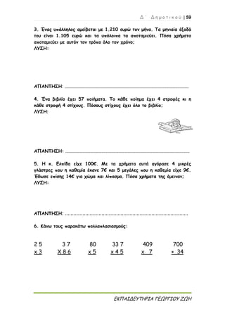 Δ ΄ Δ η μ ο τ ι κ ο ύ | 59
ΕΚΠΑΙΔΕΥΤΗΡΙΑ ΓΕΩΡΓΙΟΥ ΖΩΗ
3. Ένας υπάλληλος αμείβεται με 1.210 ευρώ τον μήνα. Τα μηνιαία έξοδά
του είναι 1.105 ευρώ και τα υπόλοιπα τα αποταμιεύει. Πόσα χρήματα
αποταμιεύει με αυτόν τον τρόπο όλο τον χρόνο;
ΛΥΣΗ:
ΑΠΑΝΤΗΣΗ: ..............................................................................................................
4. Ένα βιβλίο έχει 57 ποιήματα. Το κάθε ποίημα έχει 4 στροφές κι η
κάθε στροφή 4 στίχους. Πόσους στίχους έχει όλο το βιβλίο;
ΛΥΣΗ:
ΑΠΑΝΤΗΣΗ: ..............................................................................................................
5. Η κ. Ελπίδα είχε 100€. Με τα χρήματα αυτά αγόρασε 4 μικρές
γλάστρες που η καθεμία έκανε 7€ και 5 μεγάλες που η καθεμία είχε 9€.
Έδωσε επίσης 14€ για χώμα και λίπασμα. Πόσα χρήματα της έμειναν;
ΛΥΣΗ:
ΑΠΑΝΤΗΣΗ: ....................................................................................
6. Κάνω τους παρακάτω πολλαπλασιασμούς:
2 5
x 3
3 7
X 8 6
80
x 5
33 7
x 4 5
409 700
x 7 × 34
 