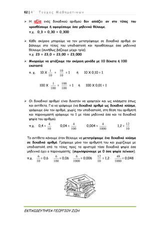 62 | Α ’ Τ ε ύ χ ο ς Μ α θ η μ α τ ι κ ώ ν
ΕΚΠΑΙΔΕΥΤΗΡΙΑ ΓΕΩΡΓΙΟΥ ΖΩΗ
 Η αξία ενός δεκαδικού αριθμού δεν αλλάζει αν στο τέλος του
προσθέσουμε ή αφαιρέσουμε όσα μηδενικά θέλουμε.
π.χ. 0,3 = 0,30 = 0,300
 Κάθε ακέραιο μπορούμε να τον μετατρέψουμε σε δεκαδικό αριθμό αν
βάλουμε στο τέλος του υποδιαστολή και προσθέσουμε όσα μηδενικά
θέλουμε (συνήθως βάζουμε μέχρι τρία).
π.χ 23 = 23,0 = 23,00 = 23,000
 Μπορούμε να φτιάξουμε την ακέραιη μονάδα με 10 δέκατα ή 100
εκατοστά
π. χ. 10 Χ
1
10
=
10
10
= 1 ή 10 Χ 0,10 = 1
100 Χ
1
100
=
100
100
= 1 ή 100 Χ 0,01 = 1
 Οι δεκαδικοί αριθμοί είναι δυνατόν να γραφτούν και ως κλάσματα όπως
και αντίθετα. Για να γράψουμε ένα δεκαδικό αριθμό ως δεκαδικό κλάσμα,
γράφουμε όλο τον αριθμό, χωρίς την υποδιαστολή, στη θέση του αριθμητή
και παρονομαστή γράφουμε το 1 με τόσα μηδενικά όσα και τα δεκαδικά
ψηφία του αριθμού.
π.χ. 0,4 =
4
10
0,04 =
4
100
0,004 =
4
1000
1,2 =
12
10
Το αντίθετο κάνουμε όταν θέλουμε να μετατρέψουμε ένα δεκαδικό κλάσμα
σε δεκαδικό αριθμό. Γράφουμε μόνο τον αριθμητή του και χωρίζουμε με
υποδιαστολή από το τέλος προς τα αριστερά τόσα δεκαδικά ψηφία όσα
μηδενικά έχει ο παρονομαστής (συμπληρώνουμε με 0 όσα ψηφία λείπουν).
π.χ.
6
10
= 0,6
6
100
= 0,06
6
1000
= 0,006
12
10
= 1,2
48
1000
= 0,048
 