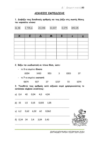 Δ ΄ Δ η μ ο τ ι κ ο ύ | 63
ΕΚΠΑΙΔΕΥΤΗΡΙΑ ΓΕΩΡΓΙΟΥ ΖΩΗ
ΑΣΚΗΣΕΙΣ ΕΜΠΕΔΩΣΗΣ
1. Διαβάζω τους δεκαδικούς αριθμούς και τους βάζω στις σωστές θέσεις
του παρακάτω πίνακα:
16,58 3 705,6 20,048 10,007 0,075 840,05
Χ Ε Δ Μ δ ε χ
2. Βάζω την υποδιαστολή σε τέτοια θέση, ώστε:
- το 3 να σημαίνει δέκατα
8354 1430 953 3 1003 37
- το 7 να σημαίνει εκατοστά
5874 927 27 1237 72 1074
3. Τοποθετώ τους αριθμούς κατά αύξουσα σειρά χρησιμοποιώντας το
κατάλληλο σύμβολο ανισότητας:
α) 0,4 40 0,04 4,0 4,04
.............................................................................................................
β) 15 1,5 0,15 0,015 1,05
.............................................................................................................
γ) 6,2 0,62 6,02 62 0,062
..............................................................................................................
δ) 0,34 34 3,4 3,04 3,43
..............................................................................................................
 