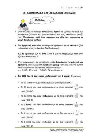 Δ ΄ Δ η μ ο τ ι κ ο ύ | 65
ΕΚΠΑΙΔΕΥΤΗΡΙΑ ΓΕΩΡΓΙΟΥ ΖΩΗ
16: ΝΟΜΙΣΜΑΤΑ ΚΑΙ ΔΕΚΑΔΙΚΟΙ ΑΡΙΘΜΟΙ
 Όταν θέλουμε να κάνουμε συναλλαγές, πρέπει να ξέρουμε την αξία των
νομισμάτων (κέρματα και χαρτονομίσματα) και πώς σχετίζονται μεταξύ
τους. Προσέχουμε πολύ όταν γράφουμε την αξία των νομισμάτων με
μορφή δεκαδικού αριθμού.
 Στα χρηματικά ποσά είναι καλύτερα να γράφουμε και τα εκατοστά (δηλ.
το δεκαδικό μέρος να έχει δύο δεκαδικά ψηφία).
π.χ. δε γράφουμε 2,4 € αλλά 2,40 € για να αποφεύγουμε λάθη στην
αξία των λεπτών του €.
 Όταν αναφερόμαστε σε χρηματικά ποσά δε διαγράφουμε τα μηδενικά που
βρίσκονται στο τέλος του δεκαδικού μέρους γιατί μας είναι πιο εύκολο
να καταλάβουμε το νόμισμα στο οποίο αντιστοιχεί.
π.χ. 0,10€ = 10 λεπτά, 5,60€ = 5€ και 60 λεπτά
 Τα 100 λεπτά του ευρώ ισοδυναμούν με 1 ευρώ. Επομένως:
 Τα 50 λεπτά του ευρώ ισοδυναμούν με μισό ευρώ (0,50€).
 Τα 20 λεπτά του ευρώ ισοδυναμούν με τα είκοσι εκατοστά (
100
20
) του
ευρώ (0,20 €).
 Τα 10 λεπτά του ευρώ ισοδυναμούν με τα δέκα εκατοστά (
100
10
) του
ευρώ (0,10 €).
 Τα 5 λεπτά του ευρώ ισοδυναμούν με τα πέντε εκατοστά (
100
5
) του
ευρώ (0,05 €).
 Τα 2 λεπτά του ευρώ ισοδυναμούν με τα δύο εκατοστά (
100
2
) του
ευρώ (0,02 €).
 Το 1 λεπτό του ευρώ ισοδυναμεί με το ένα εκατοστό (
100
1
) του
ευρώ (0,01 €).
Μαθαίνω...
 