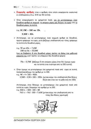 66 | Α ’ Τ ε ύ χ ο ς Μ α θ η μ α τ ι κ ώ ν
ΕΚΠΑΙΔΕΥΤΗΡΙΑ ΓΕΩΡΓΙΟΥ ΖΩΗ
 Συμμιγής αριθμός είναι ο αριθμός στον οποίο αναφέρονται αναλυτικά
οι υποδιαιρέσεις (π.χ. 10 € και 50 λεπτά).
 Όταν αναφερόμαστε σε χρηματικά ποσά, για να μετατρέψουμε έναν
δεκαδικό αριθμό σε συμμιγή, το ακέραιο μέρος μας δείχνει τα ευρώ ενώ το
δεκαδικό μέρος τα λεπτά.
π.χ. 32,15€ = 32€ και 15λ. ,
0,82€ = 82λ.
 Αντίστροφα, για να μετατρέψουμε έναν συμμιγή αριθμό σε δεκαδικό,
πρώτα γράφουμε τα ευρώ, μετά βάζουμε υποδιαστολή και τέλος γράφουμε
τα λεπτά στο δεκαδικό μέρος.
π.χ. 7€ και 65λ. = 7,65€
20€ και 8λ. = 20,08€
(για να διαβαστεί 8 στο δεκαδικό μέρος πρέπει να βάλω ένα μηδενικό
μπροστά του γιατί πρέπει να υπάρχουν δύο δεκαδικά ψηφία)
75λ. = 0,75€ (βάζουμε 0 στο ακέραιο μέρος όταν δεν έχουμε ευρώ
και τα λεπτά είναι λιγότερα από τα 100 λεπτά)
 Όταν έχουμε να μετατρέψουμε ένα χρηματικό ποσό από ευρώ σε λεπτά,
πολλαπλασιάζουμε τον αριθμό με το 100.
π.χ. 4€ = 4 × 100 = 400λ.
3,50€ = 3,50 × 100 = 350λ. (μετακινούμε την υποδιαστολή δύο θέσεις
δεξιά όσα είναι και τα μηδενικά στο 100)
Αντίστροφα, όταν θέλουμε να μετατρέψουμε ένα χρηματικό ποσό από
λεπτά σε ευρώ, διαιρούμε τον αριθμό με το 100.
π.χ. 800 λ. = 800 : 100 = 8€
762 λ. = 762 : 100 = 7,62€ (μετακινούμε την υποδιαστολή από το
τέλος δύο θέσεις αριστερά)
 