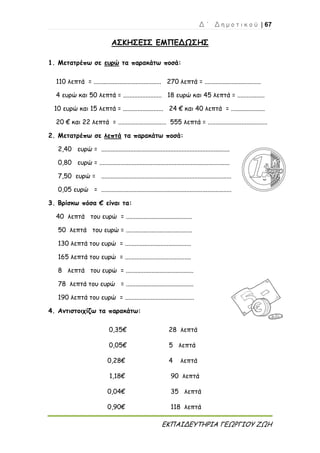 Δ ΄ Δ η μ ο τ ι κ ο ύ | 67
ΕΚΠΑΙΔΕΥΤΗΡΙΑ ΓΕΩΡΓΙΟΥ ΖΩΗ
ΑΣΚΗΣΕΙΣ ΕΜΠΕΔΩΣΗΣ
1. Μετατρέπω σε ευρώ τα παρακάτω ποσά:
110 λεπτά = .......................................... 270 λεπτά = ...................................
4 ευρώ και 50 λεπτά = ........................ 18 ευρώ και 45 λεπτά = .................
10 ευρώ και 15 λεπτά = ......................... 24 € και 40 λεπτά = .....................
20 € και 22 λεπτά = .............................. 555 λεπτά = .....................................
2. Μετατρέπω σε λεπτά τα παρακάτω ποσά:
2,40 ευρώ = ................................................................................
0,80 ευρώ = .................................................................................
7,50 ευρώ = .................................................................................
0,05 ευρώ = .................................................................................
3. Βρίσκω πόσα € είναι τα:
40 λεπτά του ευρώ = .........................................
50 λεπτά του ευρώ = .........................................
130 λεπτά του ευρώ = .........................................
165 λεπτά του ευρώ = .........................................
8 λεπτά του ευρώ = ..........................................
78 λεπτά του ευρώ = ..........................................
190 λεπτά του ευρώ = ...........................................
4. Αντιστοιχίζω τα παρακάτω:
0,35€ 28 λεπτά
0,05€ 5 λεπτά
0,28€ 4 λεπτά
1,18€ 90 λεπτά
0,04€ 35 λεπτά
0,90€ 118 λεπτά
 