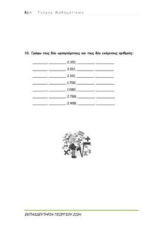 6 | Α ’ Τ ε ύ χ ο ς Μ α θ η μ α τ ι κ ώ ν
ΕΚΠΑΙΔΕΥΤΗΡΙΑ ΓΕΩΡΓΙΟΥ ΖΩΗ
10. Γράφω τους δύο προηγούμενους και τους δύο επόμενους αριθμούς:
_______, ________, 2.351, ________, _________
_______, ________, 2.011, ________, _________
_______, ________, 2.101, ________, _________
_______, ________, 1.700, ________, _________
_______, ________, 1.080, ________, _________
_______, ________, 2.788, ________, _________
_______, ________, 2.498, ________, _________
 