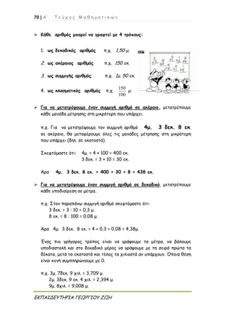 70 | Α ’ Τ ε ύ χ ο ς Μ α θ η μ α τ ι κ ώ ν
ΕΚΠΑΙΔΕΥΤΗΡΙΑ ΓΕΩΡΓΙΟΥ ΖΩΗ
 Κάθε αριθμός μπορεί να γραφτεί με 4 τρόπους:
1. ως δεκαδικός αριθμός π.χ. 1,50 μ.
2. ως ακέραιος αριθμός π.χ. 150 εκ.
3. ως συμμιγής αριθμός π.χ. 1μ. 50 εκ.
4. ως κλασματικός αριθμός π.χ.
150
100
μ.
 Για να μετατρέψουμε έναν συμμιγή αριθμό σε ακέραιο, μετατρέπουμε
κάθε μονάδα μέτρησης στη μικρότερη που υπάρχει.
π.χ. Για να μετατρέψουμε τον συμμιγή αριθμό 4μ. 3 δεκ. 8 εκ.
σε ακέραιο, θα μεταφέρουμε όλες τις μονάδες μέτρησης στη μικρότερη
που υπάρχει (δηλ. σε εκατοστά).
Σκεφτόμαστε ότι: 4μ. = 4 × 100 = 400 εκ.
3 δεκ. = 3 × 10 = 30 εκ.
Άρα 4μ. 3 δεκ. 8 εκ. = 400 + 30 + 8 = 438 εκ.
 Για να μετατρέψουμε έναν συμμιγή αριθμό σε δεκαδικό, μετατρέπουμε
κάθε υποδιαίρεση σε μέτρα.
π.χ. Στον παραπάνω συμμιγή αριθμό σκεφτόμαστε ότι:
3 δεκ. = 3 : 10 = 0,3 μ.
8 εκ. = 8 : 100 = 0,08 μ.
Άρα 4μ. 3 δεκ. 8 εκ. = 4 + 0,3 + 0,08 = 4,38μ.
Ένας πιο γρήγορος τρόπος είναι να γράψουμε τα μέτρα, να βάλουμε
υποδιαστολή και στο δεκαδικό μέρος να γράψουμε με τη σειρά πρώτα τα
δέκατα, μετά τα εκατοστά και τέλος τα χιλιοστά αν υπάρχουν. Όποια θέση
είναι κενή συμπληρώνουμε με 0.
π.χ. 3μ. 7δεκ. 9 χιλ. = 3,709 μ.
2μ. 3δεκ. 9 εκ. 4 χιλ. = 2,394 μ.
9μ. 8χιλ. = 9,008 μ.
 
