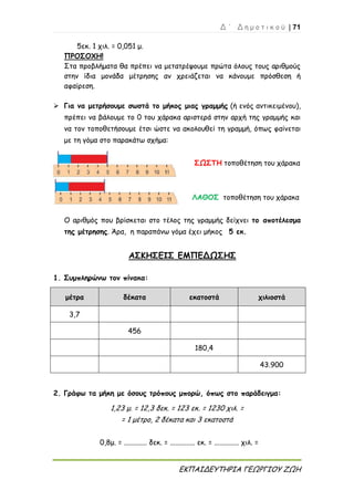 Δ ΄ Δ η μ ο τ ι κ ο ύ | 71
ΕΚΠΑΙΔΕΥΤΗΡΙΑ ΓΕΩΡΓΙΟΥ ΖΩΗ
5εκ. 1 χιλ. = 0,051 μ.
ΠΡΟΣΟΧΗ!
Στα προβλήματα θα πρέπει να μετατρέψουμε πρώτα όλους τους αριθμούς
στην ίδια μονάδα μέτρησης αν χρειάζεται να κάνουμε πρόσθεση ή
αφαίρεση.
 Για να μετρήσουμε σωστά το μήκος μιας γραμμής (ή ενός αντικειμένου),
πρέπει να βάλουμε το 0 του χάρακα αριστερά στην αρχή της γραμμής και
να τον τοποθετήσουμε έτσι ώστε να ακολουθεί τη γραμμή, όπως φαίνεται
με τη γόμα στο παρακάτω σχήμα:
ΣΩΣΤΗ τοποθέτηση του χάρακα
ΛΑΘΟΣ τοποθέτηση του χάρακα
Ο αριθμός που βρίσκεται στο τέλος της γραμμής δείχνει το αποτέλεσμα
της μέτρησης. Άρα, η παραπάνω γόμα έχει μήκος 5 εκ.
ΑΣΚΗΣΕΙΣ ΕΜΠΕΔΩΣΗΣ
1. Συμπληρώνω τον πίνακα:
μέτρα δέκατα εκατοστά χιλιοστά
3,7
456
180,4
43.900
2. Γράφω τα μήκη με όσους τρόπους μπορώ, όπως στο παράδειγμα:
1,23 μ. = 12,3 δεκ. = 123 εκ. = 1230 χιλ. =
= 1 μέτρο, 2 δέκατα και 3 εκατοστά
0,8μ. = ............. δεκ. = .............. εκ. = .............. χιλ. =
 