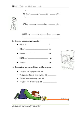 72 | Α ’ Τ ε ύ χ ο ς Μ α θ η μ α τ ι κ ώ ν
ΕΚΠΑΙΔΕΥΤΗΡΙΑ ΓΕΩΡΓΙΟΥ ΖΩΗ
= ..........................................................................
4,5 δεκ. = ............... μ. = ............. εκ. = ............. χιλ.=
= .............................................................................
670 εκ. = ............μ. = .............. δεκ. = ............... χιλ.=
= .............................................................................
18.900 χιλ. = .............. μ. = ............. δεκ. = ............ εκ.=
= .......................................................................................
3. Κάνω τις παρακάτω μετατροπές:
 5,6 χμ. = ...................................................... μ.
 2,5 μ. = ........................................................ εκ.
 830 εκ. = .................................................... δεκ.
 5.670 εκ. = ................................................. μ.
 24 δεκ. = .................................................... εκ.
4. Συμπληρώνω με την κατάλληλη μονάδα μέτρησης:
 Το μήκος του καραβιού είναι 88 ………………………………
 Το ύψος του βουνού είναι περίπου 1,9 ……………………
 Το ύψος του μπουκαλιού είναι 30 ……………………………
 Το μήκος του θρανίου είναι 2,5 ..................................
 