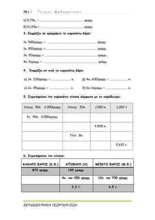 76 | Α ’ Τ ε ύ χ ο ς Μ α θ η μ α τ ι κ ώ ν
ΕΚΠΑΙΔΕΥΤΗΡΙΑ ΓΕΩΡΓΙΟΥ ΖΩΗ
η) 0,75κ. = ........................................................ γραμμ.
θ) 0,125κ.= ....................................................... γραμμ.
3. Εκφράζω σε γραμμάρια τα παρακάτω βάρη:
1κ. 500γραμμ. = ............................................................. γραμμ.
1κ. 950γραμμ. = ................................................................. γραμμ.
3κ. 50γραμμ. = ................................................................... γραμμ.
4κ. 5γραμμ. = ...................................................................... γραμμ.
4. Εκφράζω σε κιλά τα παρακάτω βάρη:
α) 3κ. 230γραμμ. = ......................... κ. β) 4κ. 600γραμμ. = ....................... κ.
γ) 2κ. 45γραμμ. = ........................... κ. δ) 6κ. 6γραμμ. = ............................ κ.
5. Συμπληρώνω τον παρακάτω πίνακα σύμφωνα με το παράδειγμα:
1τόνος 50κ. 2.000γραμμ. 1τόνος 52κ. 1.052 κ. 1,052 τ.
3τ. 40κ. 3.000γραμμ.
4.800 κ.
7τον. 8κ.
0,610 τ.
6. Συμπληρώνω τον πίνακα:
ΚΑΘΑΡΟ ΒΑΡΟΣ (Κ.Β.) ΑΠΟΒΑΡΟ (Α) ΜΕΙΚΤΟ ΒΑΡΟΣ (Μ.Β.)
870 γραμμ. 195 γραμμ.
4κ. και 350 γραμμ. 10κ. και 700 γραμμ.
2,3 τ. 6,5 τ.
 
