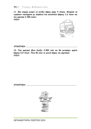 78 | Α ’ Τ ε ύ χ ο ς Μ α θ η μ α τ ι κ ώ ν
ΕΚΠΑΙΔΕΥΤΗΡΙΑ ΓΕΩΡΓΙΟΥ ΖΩΗ
11. Μια γέφυρα μπορεί να αντέξει βάρος μέχρι 4 τόνους. Μπορούν να
περάσουν ταυτόχρονα με ασφάλεια ένα αυτοκίνητο βάρους 1,6 τόνων και
ένα φορτηγό 2.350 κιλών;
ΛΥΣΗ:
ΑΠΑΝΤΗΣΗ: ................................................................................................................
12. Ένα φορτηγό άδειο ζυγίζει 2.500 κιλά και θα μεταφέρει φορτίο
βάρους 5,5 τόνων. Ποιο θα είναι το μεικτό βάρος του φορτηγού;
ΛΥΣΗ:
ΑΠΑΝΤΗΣΗ: ..............................................................................................................
 