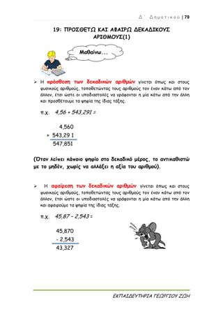 Δ ΄ Δ η μ ο τ ι κ ο ύ | 79
ΕΚΠΑΙΔΕΥΤΗΡΙΑ ΓΕΩΡΓΙΟΥ ΖΩΗ
19: ΠΡΟΣΘΕΤΩ ΚΑΙ ΑΦΑΙΡΩ ΔΕΚΑΔΙΚΟΥΣ
ΑΡΙΘΜΟΥΣ(1)
 Η πρόσθεση των δεκαδικών αριθμών γίνεται όπως και στους
φυσικούς αριθμούς, τοποθετώντας τους αριθμούς τον έναν κάτω από τον
άλλον, έτσι ώστε οι υποδιαστολές να γράφονται η μία κάτω από την άλλη
και προσθέτουμε τα ψηφία της ίδιας τάξης.
π.χ. 4,56 + 543,291 =
4,560
+ 543,29 1
547,851
(Όταν λείπει κάποιο ψηφίο στο δεκαδικό μέρος, το αντικαθιστώ
με το μηδέν, χωρίς να αλλάξει η αξία του αριθμού).
 Η αφαίρεση των δεκαδικών αριθμών γίνεται όπως και στους
φυσικούς αριθμούς, τοποθετώντας τους αριθμούς τον έναν κάτω από τον
άλλον, έτσι ώστε οι υποδιαστολές να γράφονται η μία κάτω από την άλλη
και αφαιρούμε τα ψηφία της ίδιας τάξης.
π.χ. 45,87 – 2,543 =
45,870
- 2,543
43,327
Μαθαίνω...
 